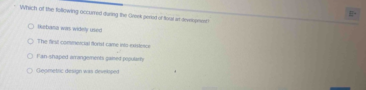 which of the following occurred during the greek period of floral art development?\nikebana was widely used\nthe first commercial florist came into existence\nfan - shaped arrangements gained popularity\ngeometric design was developed
