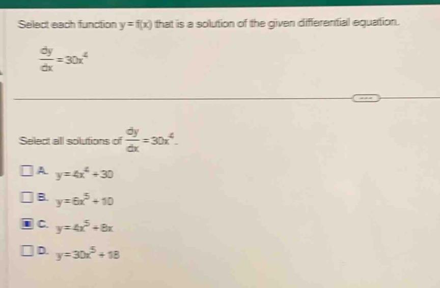 select each function y = f(x) that is a solution of the given differential equation.\n$\frac{dy}{dx}=30x^{4}$\nselect all solutions of $\frac{dy}{dx}=30x^{4}$.\n□ a. $y = 4x^{4}+30$\n□ b. $y = 6x^{5}+10$\n□ c. $y = 4x^{5}+8x$\n□ d. $y = 30x^{5}+18$