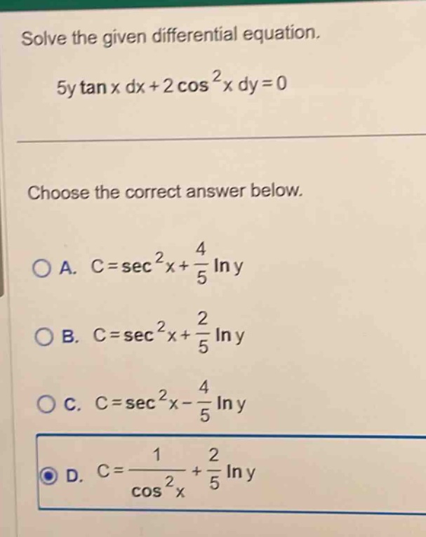 solve the given differential equation.\n5y tan x dx + 2 cos²x dy = 0\n\nchoose the correct answer below.\n\na. c = sec²x + 4/5 ln y\nb. c = sec²x + 2/5 ln y\nc. c = sec²x - 4/5 ln y\nd. c = 1/cos²x + 2/5 ln y