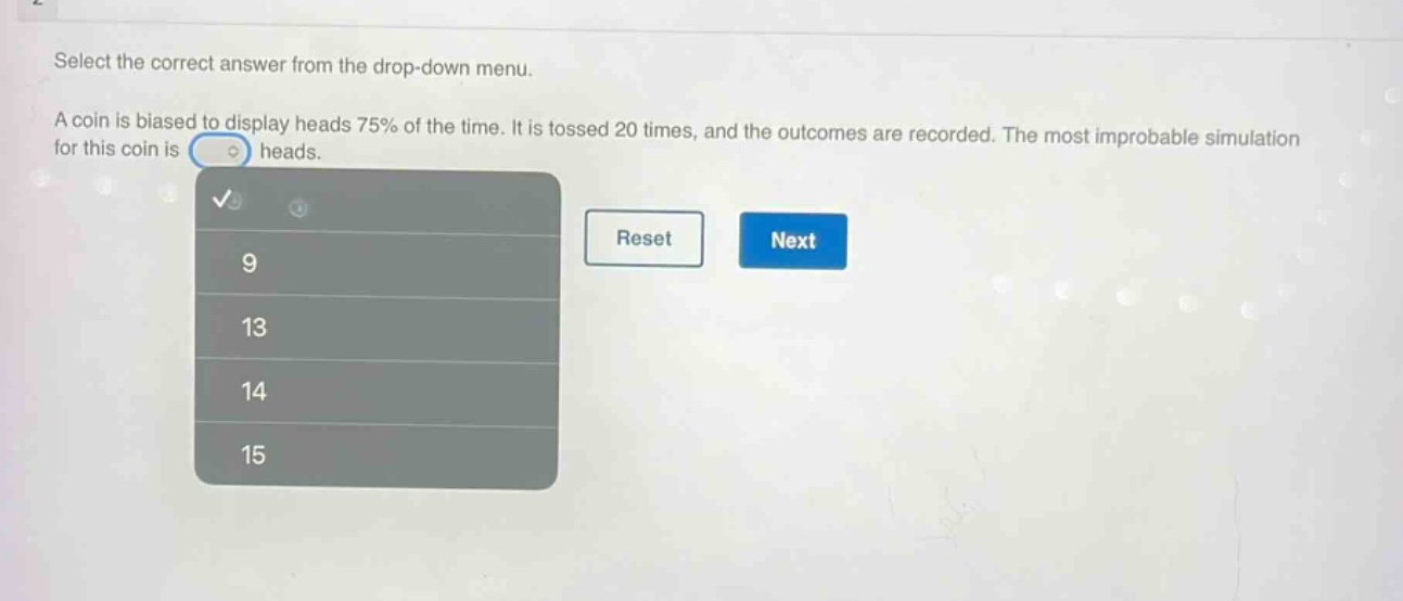 select the correct answer from the drop - down menu. a coin is biased to display heads 75% of the time. it is tossed 20 times, and the outcomes are recorded. the most improbable simulation for this coin is heads. 9 13 14 15