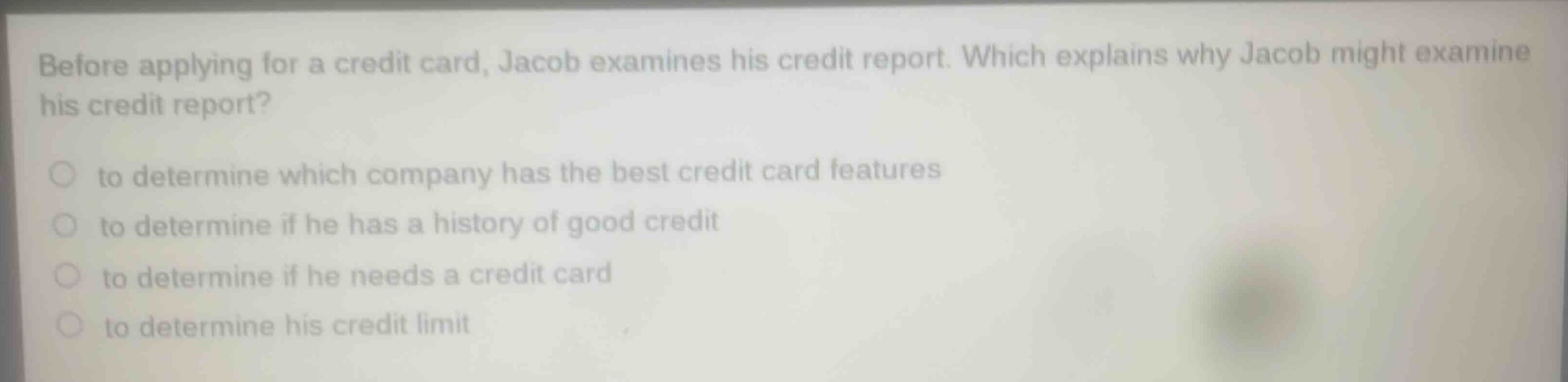 before applying for a credit card, jacob examines his credit report. which explains why jacob might examine his credit report?\n to determine which company has the best credit card features\n to determine if he has a history of good credit\n to determine if he needs a credit card\n to determine his credit limit