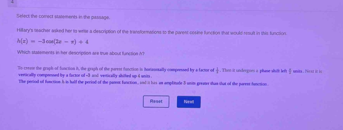select the correct statements in the passage.\nhilarys teacher asked her to write a description of the transformations to the parent cosine function that would result in this function.\nh(x)=-3\\cos(2x - \\pi)+4\nwhich statements in her description are true about function h?\nto create the graph of function h, the graph of the parent function is horizontally compressed by a factor of \\frac{1}{2}. then it undergoes a phase shift left \\frac{\\pi}{2} units. next it is vertically compressed by a factor of -3 and vertically shifted up 4 units.\nthe period of function h is half the period of the parent function, and it has an amplitude 3 units greater than that of the parent function.\nreset next