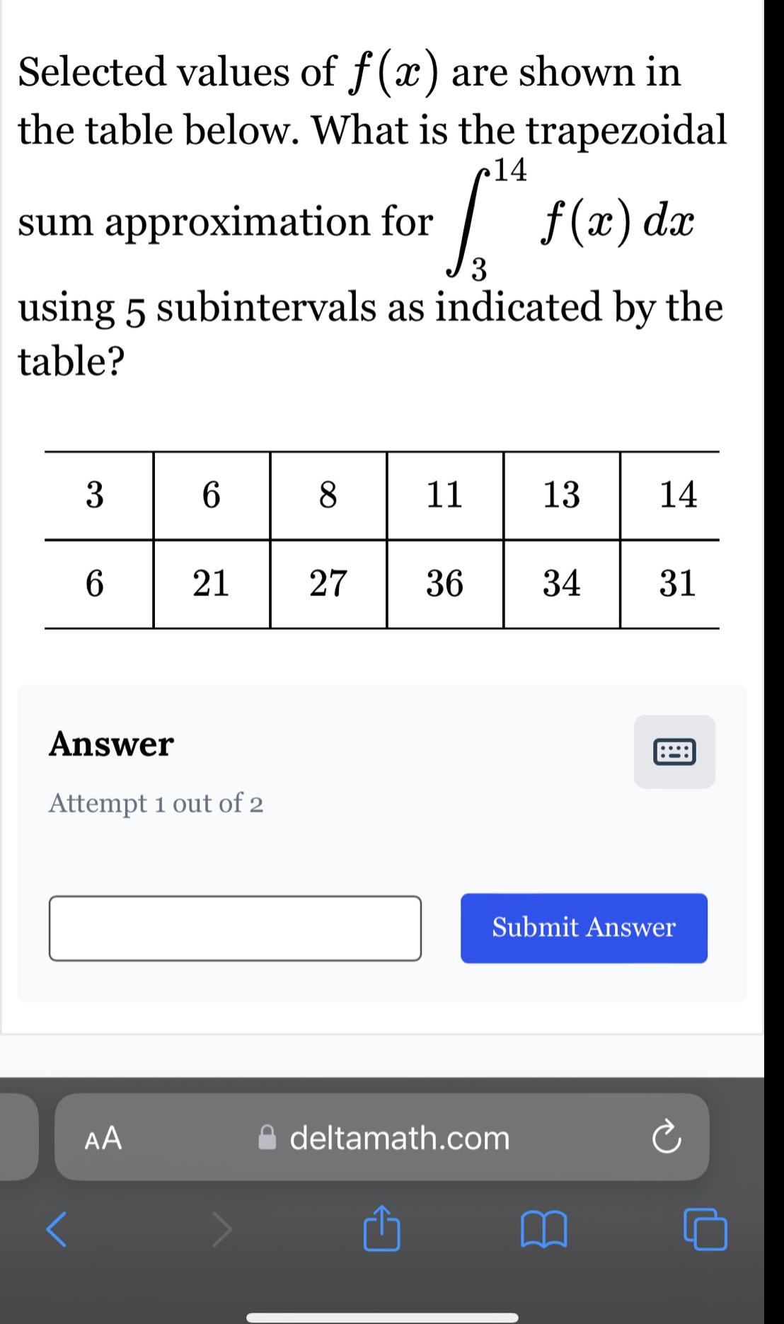 selected values of $f(x)$ are shown in the table below. what is the trapezoidal sum approximation for $int_{3}^{14}f(x)dx$ using 5 subintervals as indicated by the table?\n3 6 8 11 13 14\n6 21 27 36 34 31\nanswer\nattempt 1 out of 2\nsubmit answer