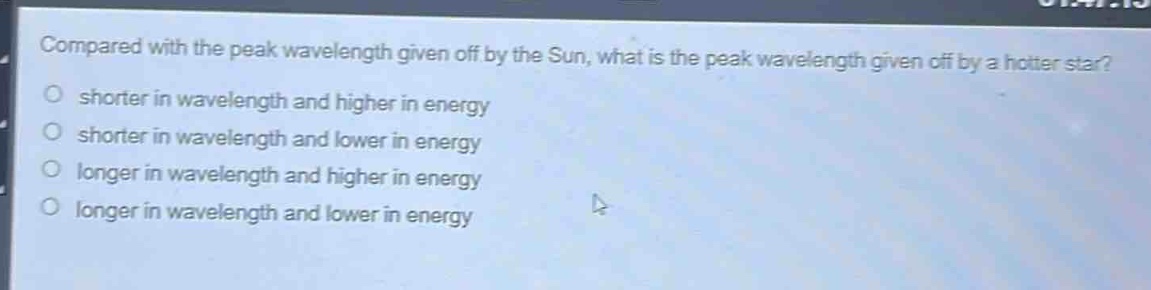compared with the peak wavelength given off by the sun, what is the peak wavelength given off by a hotter star?\nshorter in wavelength and higher in energy\nshorter in wavelength and lower in energy\nlonger in wavelength and higher in energy\nlonger in wavelength and lower in energy