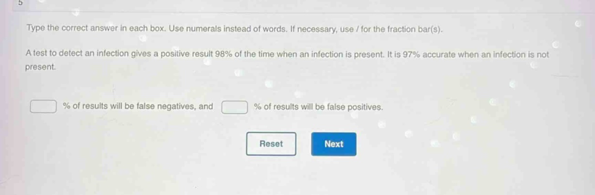 type the correct answer in each box. use numerals instead of words. if necessary, use / for the fraction bar(s). a test to detect an infection gives a positive result 98% of the time when an infection is present. it is 97% accurate when an infection is not present. % of results will be false negatives, and % of results will be false positives.