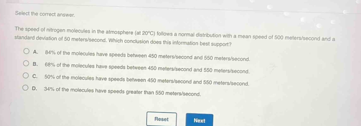 select the correct answer.\nthe speed of nitrogen molecules in the atmosphere (at 20°c) follows a normal distribution with a mean speed of 500 meters/second and a standard deviation of 50 meters/second. which conclusion does this information best support?\na. 84% of the molecules have speeds between 450 meters/second and 550 meters/second.\nb. 68% of the molecules have speeds between 450 meters/second and 550 meters/second.\nc. 50% of the molecules have speeds between 450 meters/second and 550 meters/second.\nd. 34% of the molecules have speeds greater than 550 meters/second.