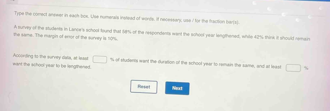 type the correct answer in each box. use numerals instead of words. if necessary, use / for the fraction bar(s). a survey of the students in lances school found that 58% of the respondents want the school year lengthened, while 42% think it should remain the same. the margin of error of the survey is 10%. according to the survey data, at least % of students want the duration of the school year to remain the same, and at least % want the school year to be lengthened.