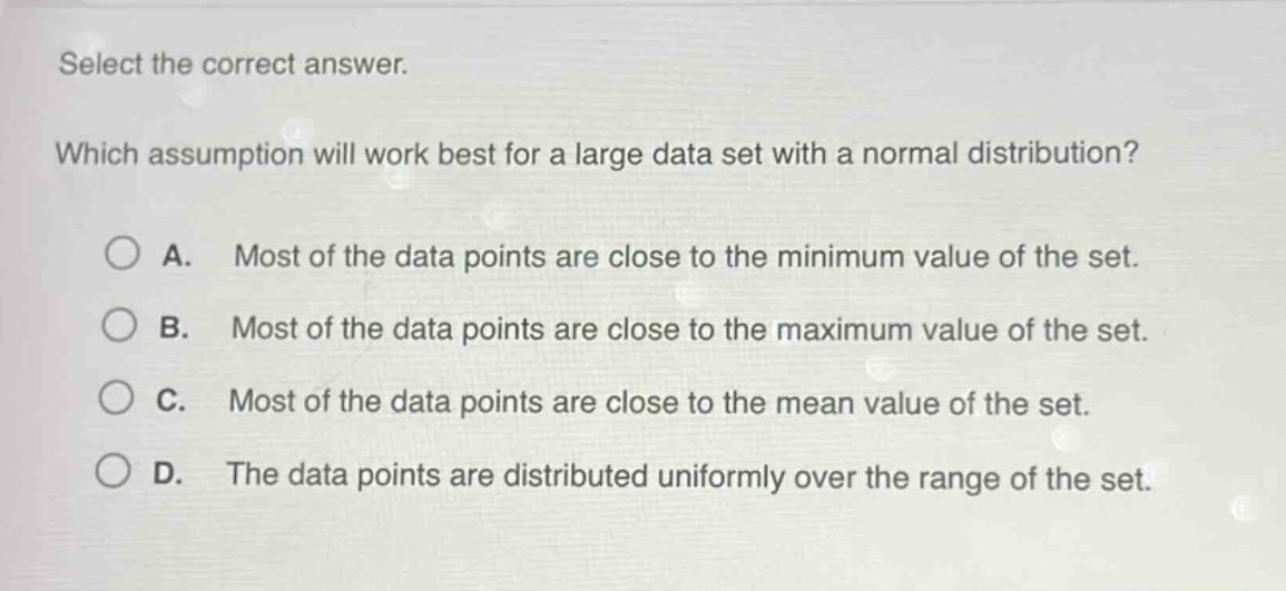 select the correct answer. which assumption will work best for a large data set with a normal distribution? a. most of the data points are close to the minimum value of the set. b. most of the data points are close to the maximum value of the set. c. most of the data points are close to the mean value of the set. d. the data points are distributed uniformly over the range of the set.