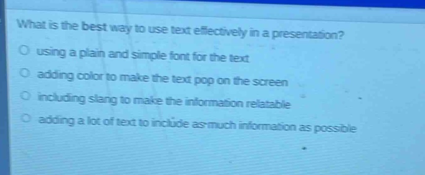 what is the best way to use text effectively in a presentation?\nusing a plain and simple font for the text\nadding color to make the text pop on the screen\nincluding slang to make the information relatable\nadding a lot of text to include as much information as possible