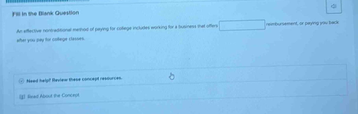 fill in the blank question\nan effective nontraditional method of paying for college includes working for a business that offers blank reimbursement, or paying you back after you pay for college classes.\nneed help? review these concept resources.\nread about the concept