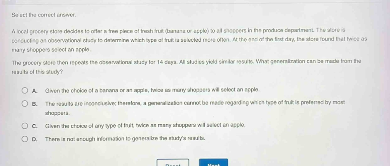 select the correct answer.\na local grocery store decides to offer a free piece of fresh fruit (banana or apple) to all shoppers in the produce department. the store is conducting an observational study to determine which type of fruit is selected more often. at the end of the first day, the store found that twice as many shoppers select an apple.\nthe grocery store then repeats the observational study for 14 days. all studies yield similar results. what generalization can be made from the results of this study?\n\na. given the choice of a banana or an apple, twice as many shoppers will select an apple.\nb. the results are inconclusive; therefore, a generalization cannot be made regarding which type of fruit is preferred by most shoppers.\nc. given the choice of any type of fruit, twice as many shoppers will select an apple.\nd. there is not enough information to generalize the study’s results.