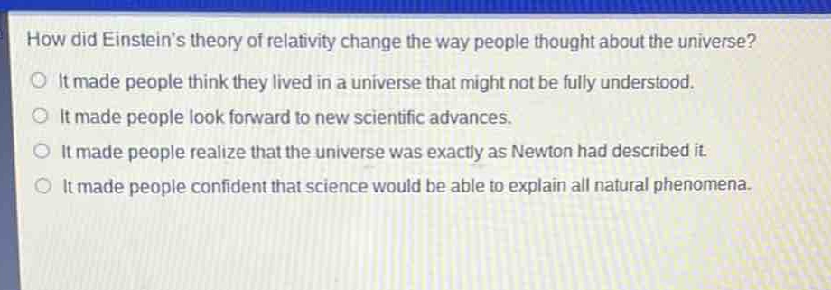 how did einsteins theory of relativity change the way people thought about the universe?\nit made people think they lived in a universe that might not be fully understood.\nit made people look forward to new scientific advances.\nit made people realize that the universe was exactly as newton had described it.\nit made people confident that science would be able to explain all natural phenomena.