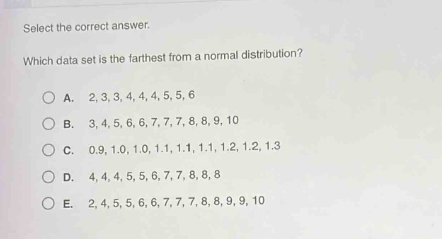 select the correct answer.\nwhich data set is the farthest from a normal distribution?\n\na. 2,3,3,4,4,4,5,5,6\n\nb. 3,4,5,6,6,7,7,7,8,8,9,10\n\nc. 0.9,1.0,1.0,1.1,1.1,1.1,1.2,1.2,1.3\n\nd. 4,4,4,5,5,6,7,7,8,8,8\n\ne. 2,4,5,5,6,6,7,7,7,8,8,9,9,10