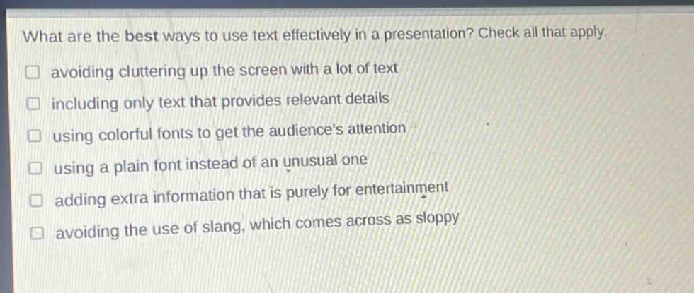 what are the best ways to use text effectively in a presentation? check all that apply. avoiding cluttering up the screen with a lot of text including only text that provides relevant details using colorful fonts to get the audiences attention using a plain font instead of an unusual one adding extra information that is purely for entertainment avoiding the use of slang, which comes across as sloppy