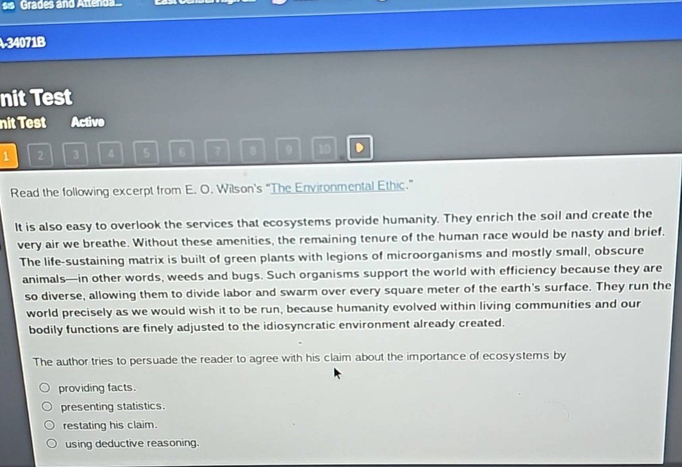 read the following excerpt from e. o. wilsons \the environmental ethic.\\nit is also easy to overlook the services that ecosystems provide humanity. they enrich the soil and create the very air we breathe. without these amenities, the remaining tenure of the human race would be nasty and brief. the life - sustaining matrix is built of green plants with legions of microorganisms and mostly small, obscure animals—in other words, weeds and bugs. such organisms support the world with efficiency because they are so diverse, allowing them to divide labor and swarm over every square meter of the earths surface. they run the world precisely as we would wish it to be run, because humanity evolved within living communities and our bodily functions are finely adjusted to the idiosyncratic environment already created.\nthe author tries to persuade the reader to agree with his claim about the importance of ecosystems by\n- providing facts.\n- presenting statistics.\n- restating his claim.\n- using deductive reasoning.