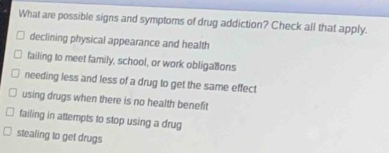 what are possible signs and symptoms of drug addiction? check all that apply. \n□ declining physical appearance and health\n□ failing to meet family, school, or work obligations\n□ needing less and less of a drug to get the same effect\n□ using drugs when there is no health benefit\n□ failing in attempts to stop using a drug\n□ stealing to get drugs