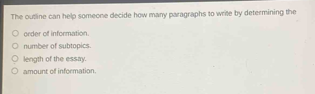 the outline can help someone decide how many paragraphs to write by determining the\norder of information.\nnumber of subtopics.\nlength of the essay.\namount of information.
