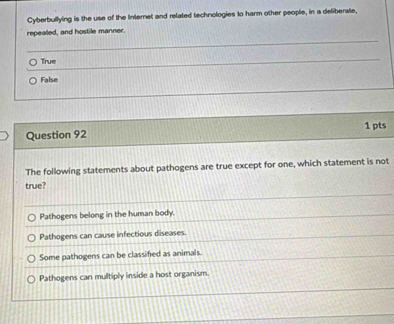 cyberbullying is the use of the internet and related technologies to harm other people, in a deliberate, repeated, and hostile manner.\no true\no false\n\n1 pts\nquestion 92\nthe following statements about pathogens are true except for one, which statement is not true?\no pathogens belong in the human body.\no pathogens can cause infectious diseases.\no some pathogens can be classified as animals.\no pathogens can multiply inside a host organism.