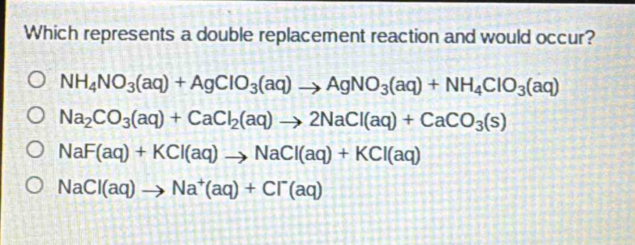 which represents a double replacement reaction and would occur?\no nh₄no₃(aq) + agclo₃(aq) → agno₃(aq) + nh₄clo₃(aq)\no na₂co₃(aq) + cacl₂(aq) → 2nacl(aq) + caco₃(s)\no naf(aq) + kcl(aq) → nacl(aq) + kcl(aq)\no nacl(aq) → na⁺(aq) + cl⁻(aq)