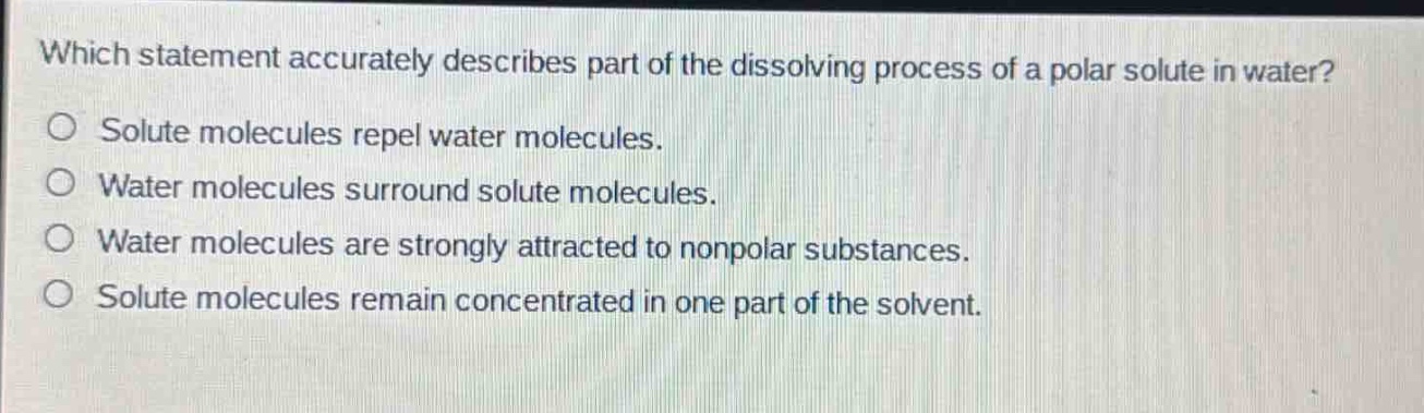 which statement accurately describes part of the dissolving process of a polar solute in water?\no solute molecules repel water molecules.\no water molecules surround solute molecules.\no water molecules are strongly attracted to nonpolar substances.\no solute molecules remain concentrated in one part of the solvent.