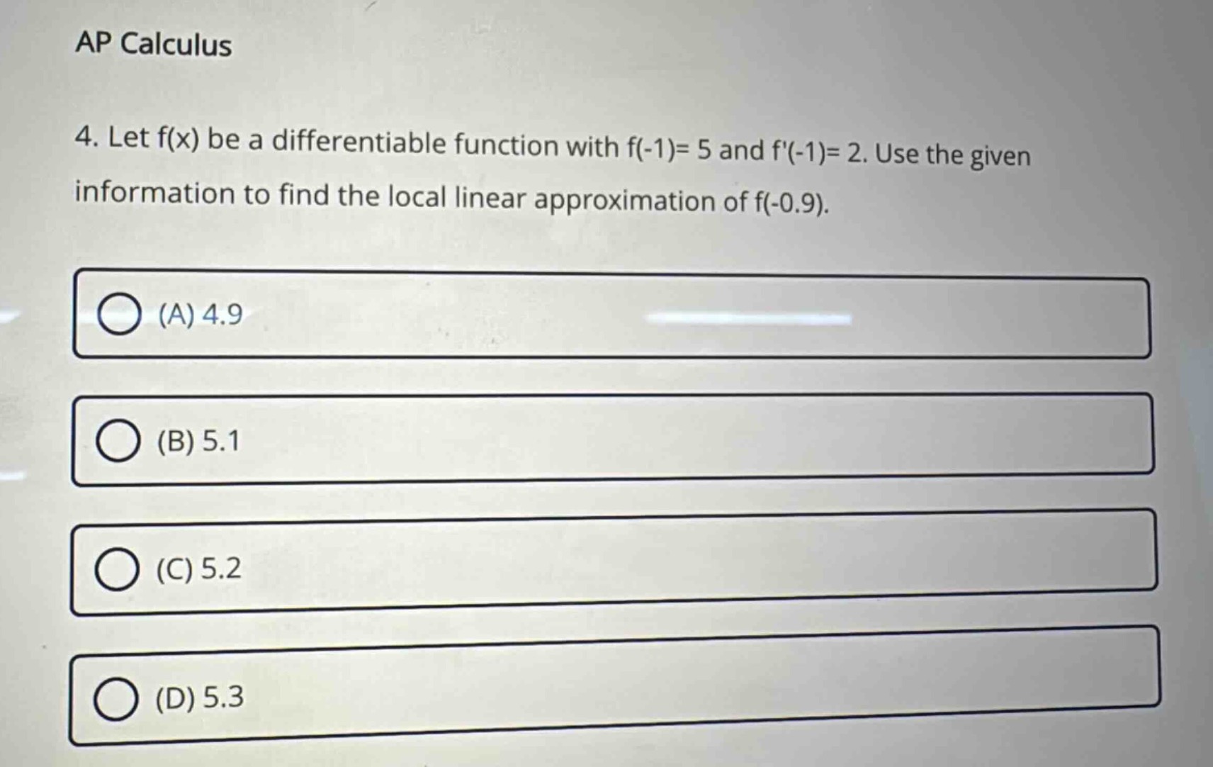 ap calculus\n4. let f(x) be a differentiable function with f(-1)= 5 and f(-1)= 2. use the given information to find the local linear approximation of f(-0.9).\n(a) 4.9\n(b) 5.1\n(c) 5.2\n(d) 5.3
