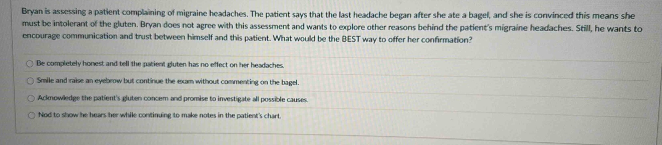 bryan is assessing a patient complaining of migraine headaches. the patient says that the last headache began after she ate a bagel, and she is convinced this means she must be intolerant of the gluten. bryan does not agree with this assessment and wants to explore other reasons behind the patient’s migraine headaches. still, he wants to encourage communication and trust between himself and this patient. what would be the best way to offer her confirmation?\nbe completely honest and tell the patient gluten has no effect on her headaches.\nsmile and raise an eyebrow but continue the exam without commenting on the bagel.\nacknowledge the patient’s gluten concern and promise to investigate all possible causes.\nnod to show he hears her while continuing to make notes in the patient’s chart.