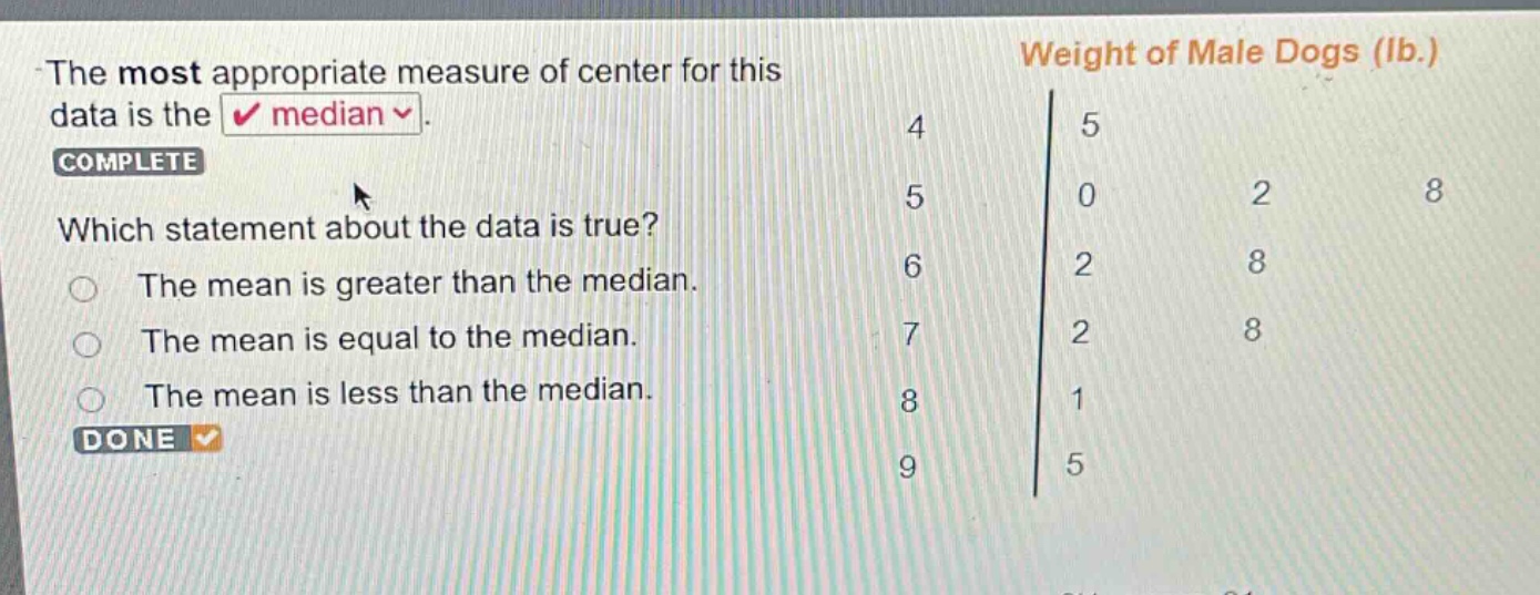 the most appropriate measure of center for this data is the median. complete which statement about the data is true? the mean is greater than the median. the mean is equal to the median. the mean is less than the median. done weight of male dogs (lb.) 4 5 5 0 2 8 6 2 8 7 2 8 8 1 9 5