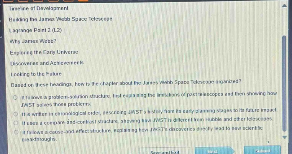 timeline of development\nbuilding the james webb space telescope\nlagrange point 2 (l2)\nwhy james webb?\nexploring the early universe\ndiscoveries and achievements\nlooking to the future\nbased on these headings, how is the chapter about the james webb space telescope organized?\nit follows a problem - solution structure, first explaining the limitations of past telescopes and then showing how jwst solves those problems.\nit is written in chronological order, describing jwsts history from its early planning stages to its future impact.\nit uses a compare - and - contrast structure, showing how jwst is different from hubble and other telescopes.\nit follows a cause - and - effect structure, explaining how jwsts discoveries directly lead to new scientific breakthroughs.