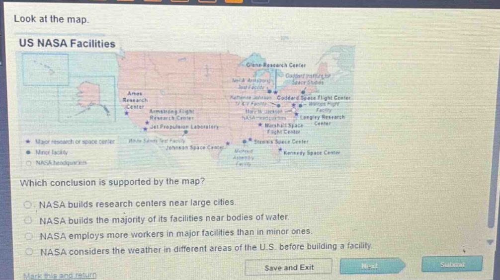 look at the map.\nus nasa facilities\nwhich conclusion is supported by the map?\no nasa builds research centers near large cities.\no nasa builds the majority of its facilities near bodies of water.\no nasa employs more workers in major facilities than in minor ones.\no nasa considers the weather in different areas of the u.s. before building a facility.