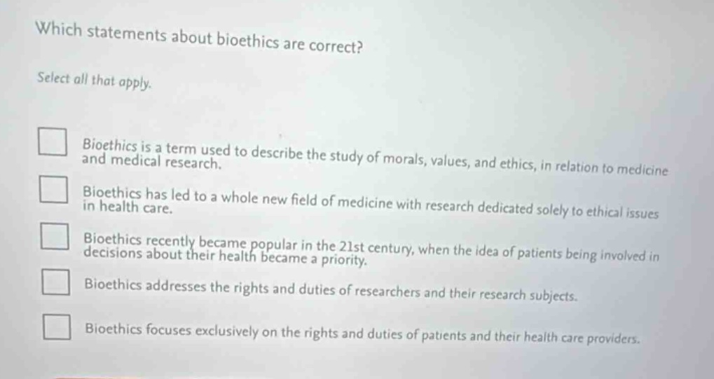 which statements about bioethics are correct? select all that apply. bioethics is a term used to describe the study of morals, values, and ethics, in relation to medicine and medical research. bioethics has led to a whole new field of medicine with research dedicated solely to ethical issues in health care. bioethics recently became popular in the 21st century, when the idea of patients being involved in decisions about their health became a priority. bioethics addresses the rights and duties of researchers and their research subjects. bioethics focuses exclusively on the rights and duties of patients and their health care providers.
