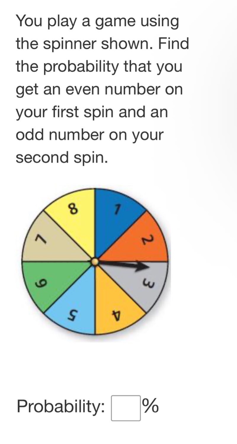 you play a game using the spinner shown. find the probability that you get an even number on your first spin and an odd number on your second spin. probability: %