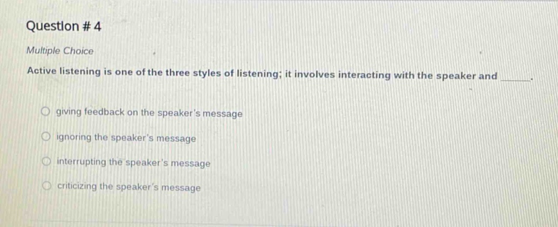question # 4\nmultiple choice\nactive listening is one of the three styles of listening; it involves interacting with the speaker and ______.\ngiving feedback on the speakers message\nignoring the speakers message\ninterrupting the speakers message\ncriticizing the speakers message