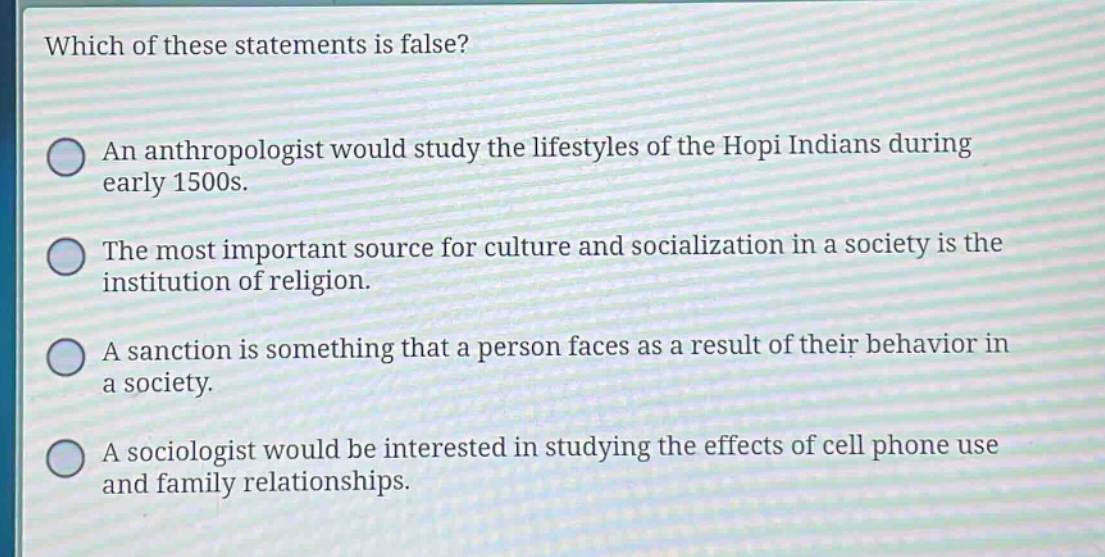 which of these statements is false?\nan anthropologist would study the lifestyles of the hopi indians during early 1500s.\nthe most important source for culture and socialization in a society is the institution of religion.\na sanction is something that a person faces as a result of their behavior in a society.\na sociologist would be interested in studying the effects of cell phone use and family relationships.