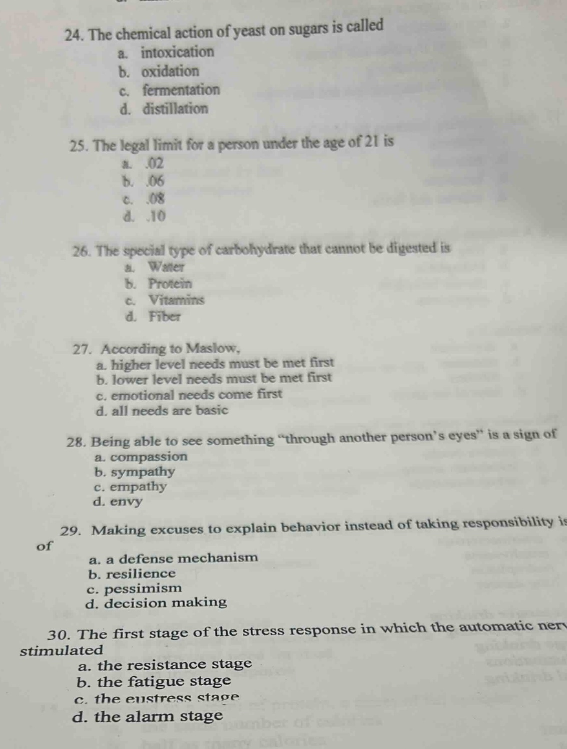 24. the chemical action of yeast on sugars is called\na. intoxication\nb. oxidation\nc. fermentation\nd. distillation\n25. the legal limit for a person under the age of 21 is\na..02\nb..06\nc..08\nd..10\n26. the special type of carbohydrate that cannot be digested is\na. water\nb. protein\nc. vitamins\nd. fiber\n27. according to maslow,\na. higher level needs must be met first\nb. lower level needs must be met first\nc. emotional needs come first\nd. all needs are basic\n28. being able to see something “through another person’s eyes” is a sign of\na. compassion\nb. sympathy\nc. empathy\nd. envy\n29. making excuses to explain behavior instead of taking responsibility is of\na. a defense mechanism\nb. resilience\nc. pessimism\nd. decision making\n30. the first stage of the stress response in which the automatic nerve is stimulated\na. the resistance stage\nb. the fatigue stage\nc. the eustress stage\nd. the alarm stage