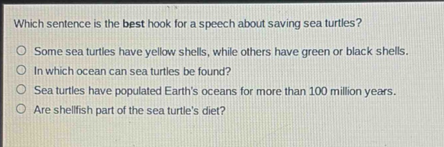 which sentence is the best hook for a speech about saving sea turtles?\no some sea turtles have yellow shells, while others have green or black shells.\no in which ocean can sea turtles be found?\no sea turtles have populated earths oceans for more than 100 million years.\no are shellfish part of the sea turtles diet?
