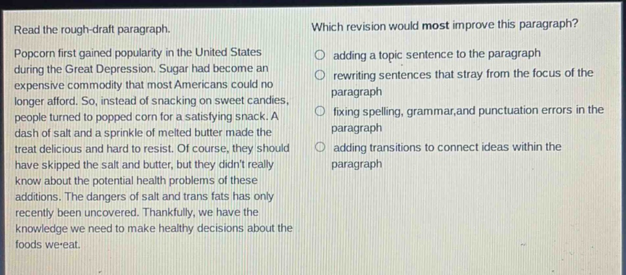 read the rough - draft paragraph. popcorn first gained popularity in the united states during the great depression. sugar had become an expensive commodity that most americans could no longer afford. so, instead of snacking on sweet candies, people turned to popped corn for a satisfying snack. a dash of salt and a sprinkle of melted butter made the treat delicious and hard to resist. of course, they should have skipped the salt and butter, but they didnt really know about the potential health problems of these additions. the dangers of salt and trans fats has only recently been uncovered. thankfully, we have the knowledge we need to make healthy decisions about the foods we eat. which revision would most improve this paragraph? adding a topic sentence to the paragraph rewriting sentences that stray from the focus of the paragraph fixing spelling, grammar,and punctuation errors in the paragraph adding transitions to connect ideas within the paragraph