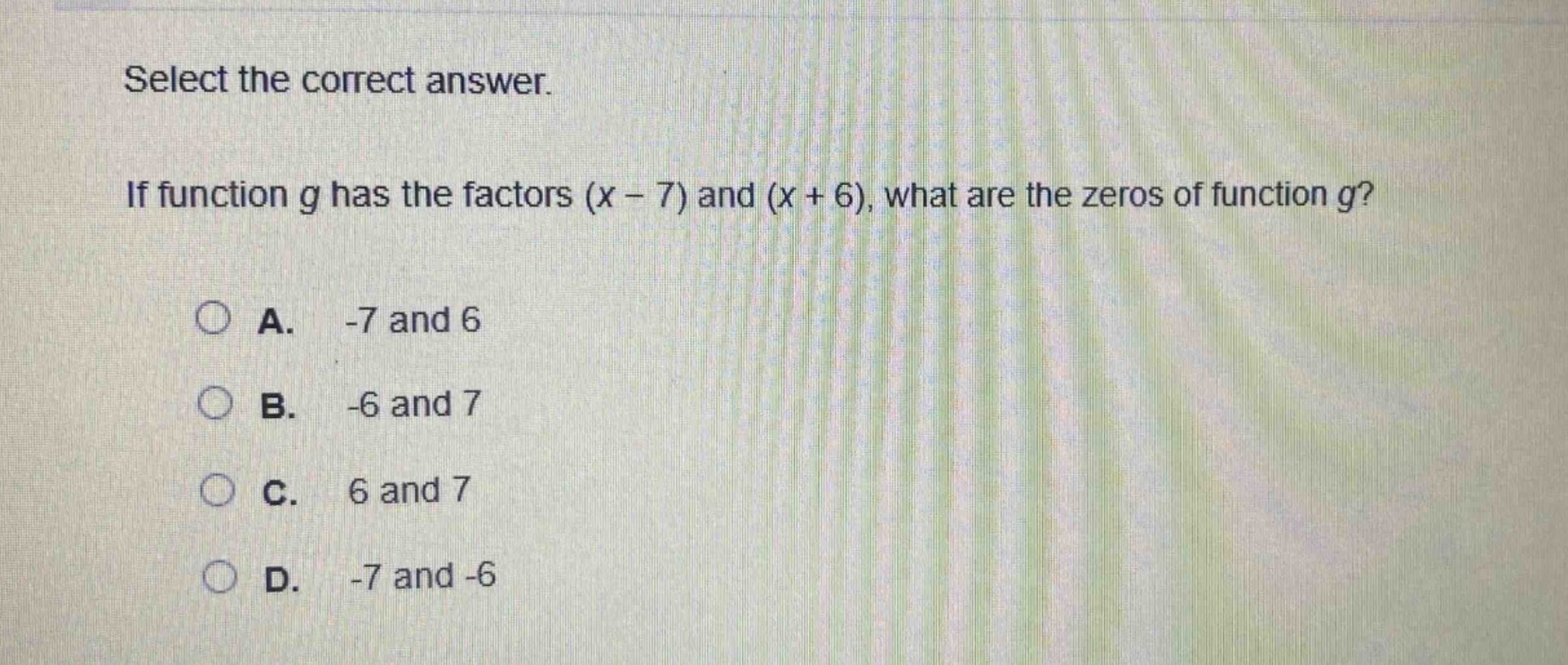 select the correct answer.\nif function g has the factors (x - 7) and (x + 6), what are the zeros of function g?\na. -7 and 6\nb. -6 and 7\nc. 6 and 7\nd. -7 and -6