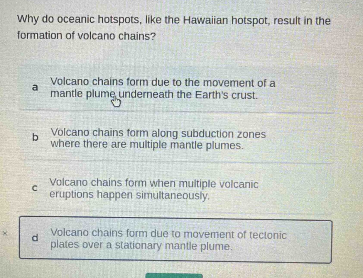 why do oceanic hotspots, like the hawaiian hotspot, result in the formation of volcano chains?\na volcano chains form due to the movement of a mantle plume underneath the earths crust.\nb volcano chains form along subduction zones where there are multiple mantle plumes.\nc volcano chains form when multiple volcanic eruptions happen simultaneously.\nd volcano chains form due to movement of tectonic plates over a stationary mantle plume.