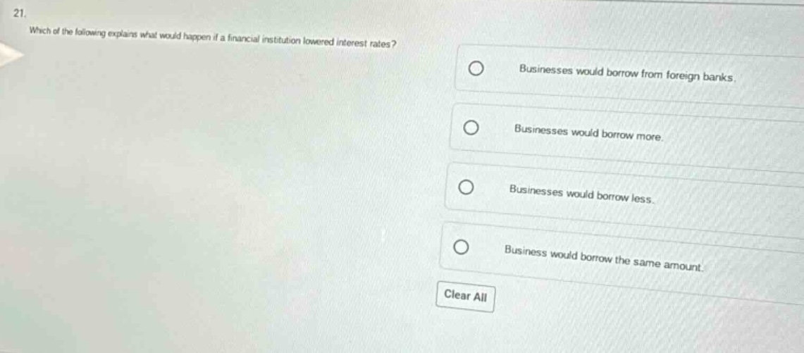 21. which of the following explains what would happen if a financial institution lowered interest rates? businesses would borrow from foreign banks. businesses would borrow more. businesses would borrow less. business would borrow the same amount. clear all