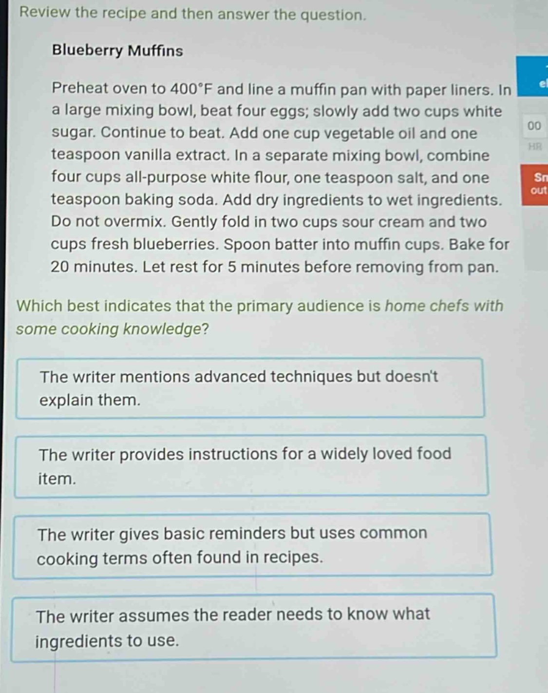 review the recipe and then answer the question. blueberry muffins preheat oven to 400°f and line a muffin pan with paper liners. in a large mixing bowl, beat four eggs; slowly add two cups white sugar. continue to beat. add one cup vegetable oil and one teaspoon vanilla extract. in a separate mixing bowl, combine four cups all - purpose white flour, one teaspoon salt, and one teaspoon baking soda. add dry ingredients to wet ingredients. do not overmix. gently fold in two cups sour cream and two cups fresh blueberries. spoon batter into muffin cups. bake for 20 minutes. let rest for 5 minutes before removing from pan. which best indicates that the primary audience is home chefs with some cooking knowledge? the writer mentions advanced techniques but doesnt explain them. the writer provides instructions for a widely loved food item. the writer gives basic reminders but uses common cooking terms often found in recipes. the writer assumes the reader needs to know what ingredients to use.