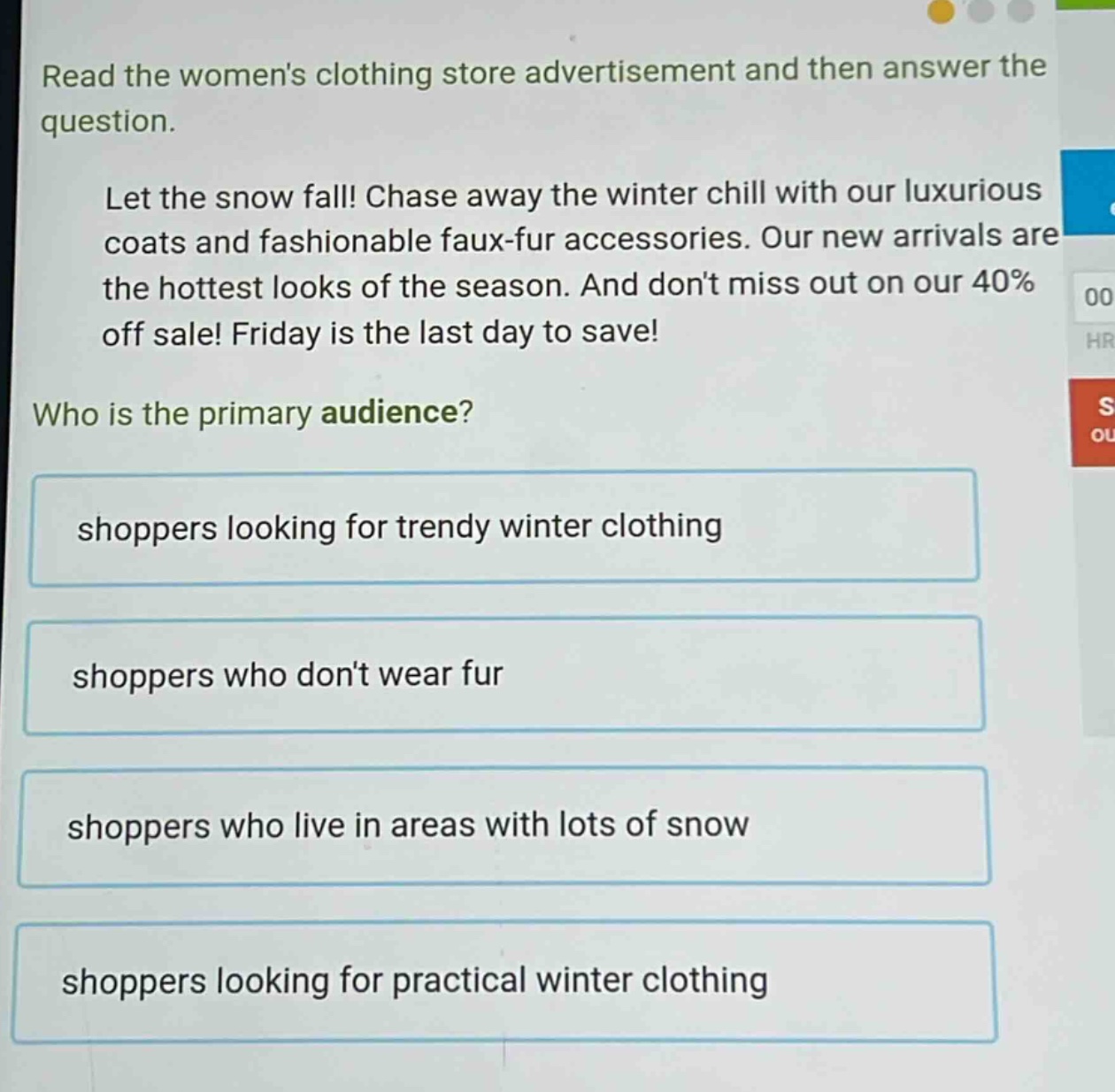 read the womens clothing store advertisement and then answer the question. let the snow fall! chase away the winter chill with our luxurious coats and fashionable faux - fur accessories. our new arrivals are the hottest looks of the season. and dont miss out on our 40% off sale! friday is the last day to save! who is the primary audience? shoppers looking for trendy winter clothing shoppers who dont wear fur shoppers who live in areas with lots of snow shoppers looking for practical winter clothing