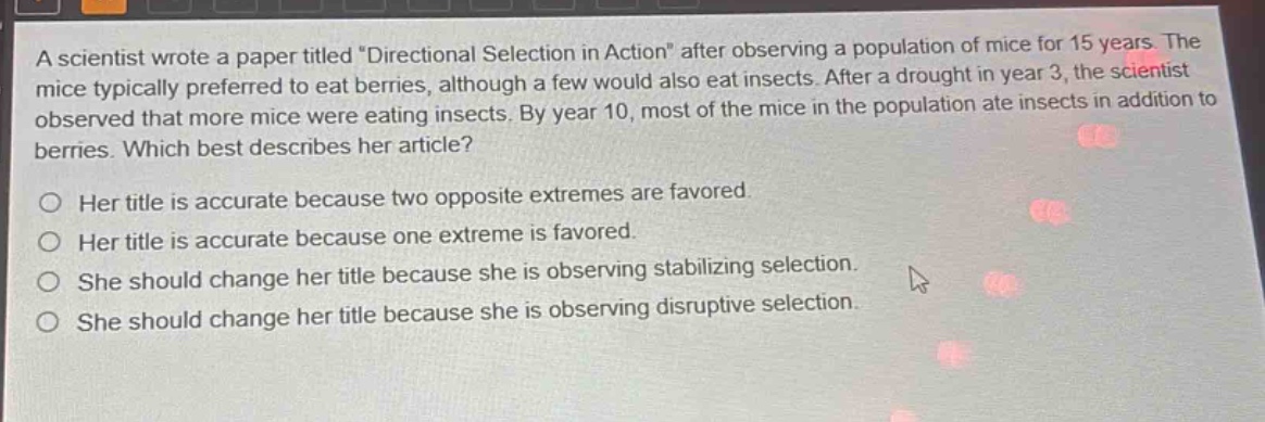 a scientist wrote a paper titled \directional selection in action\ after observing a population of mice for 15 years. the mice typically preferred to eat berries, although a few would also eat insects. after a drought in year 3, the scientist observed that more mice were eating insects. by year 10, most of the mice in the population ate insects in addition to berries. which best describes her article?\no her title is accurate because two opposite extremes are favored.\no her title is accurate because one extreme is favored.\no she should change her title because she is observing stabilizing selection.\no she should change her title because she is observing disruptive selection.