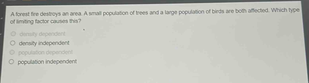 a forest fire destroys an area. a small population of trees and a large population of birds are both affected. which type of limiting factor causes this?\n- density dependent\n- density independent\n- population dependent\n- population independent