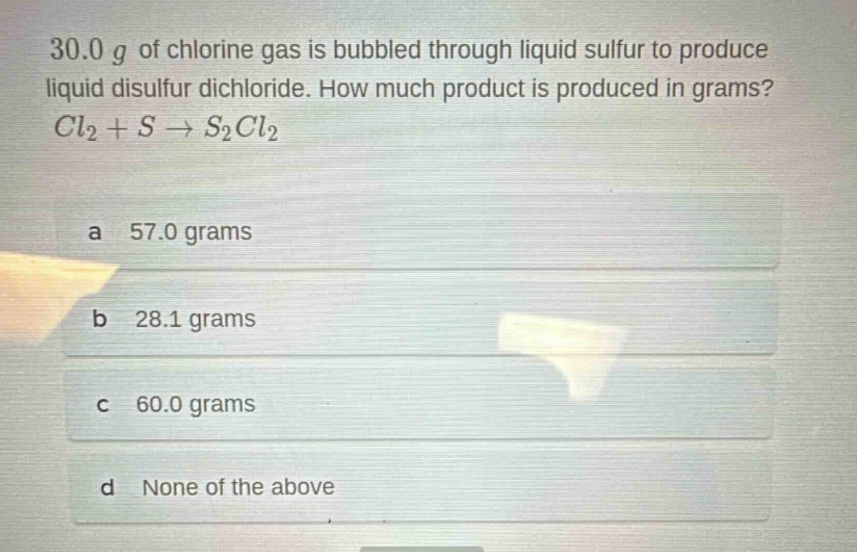 30.0 g of chlorine gas is bubbled through liquid sulfur to produce liquid disulfur dichloride. how much product is produced in grams? $cl_2 + s \rightarrow s_2cl_2$\na 57.0 grams\nb 28.1 grams\nc 60.0 grams\nd none of the above