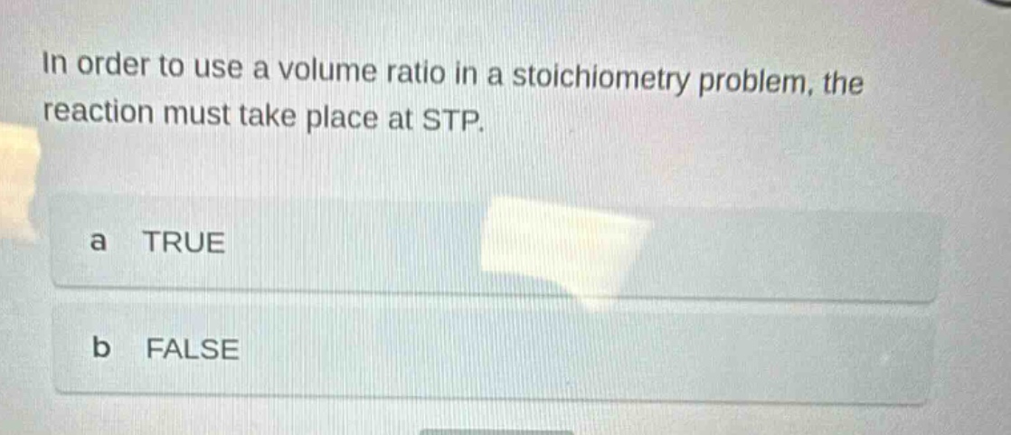 in order to use a volume ratio in a stoichiometry problem, the reaction must take place at stp.\na true\nb false