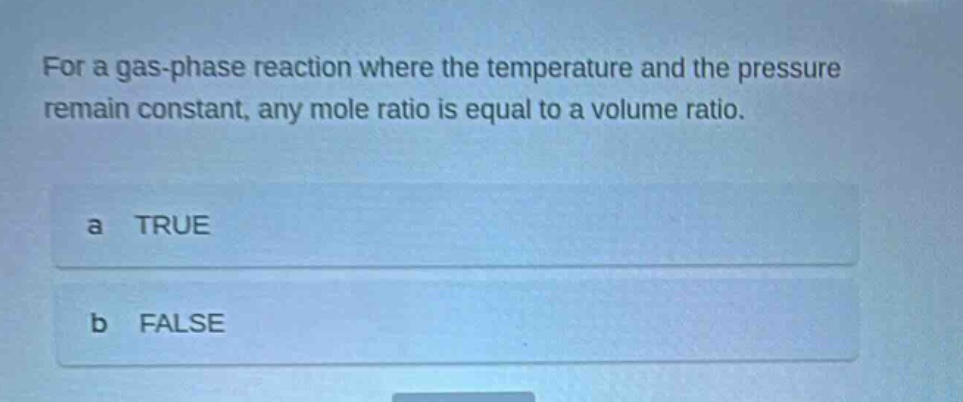 for a gas - phase reaction where the temperature and the pressure remain constant, any mole ratio is equal to a volume ratio.\na true\nb false