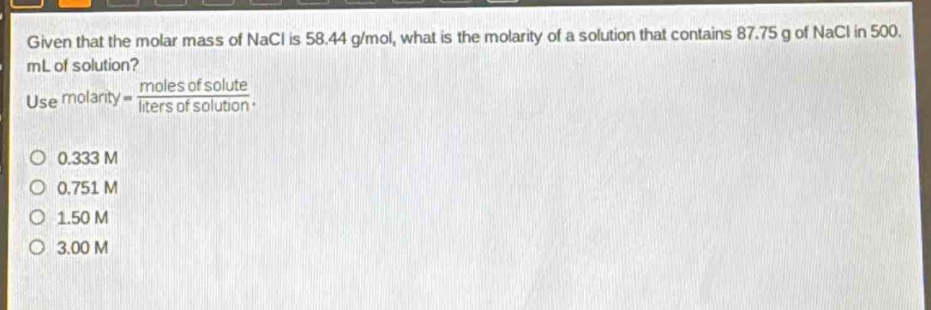 given that the molar mass of nacl is 58.44 g/mol, what is the molarity of a solution that contains 87.75 g of nacl in 500. ml of solution? use molarity = \\frac{moles of solute}{liters of solution}.\no 0.333 m\no 0.751 m\no 1.50 m\no 3.00 m