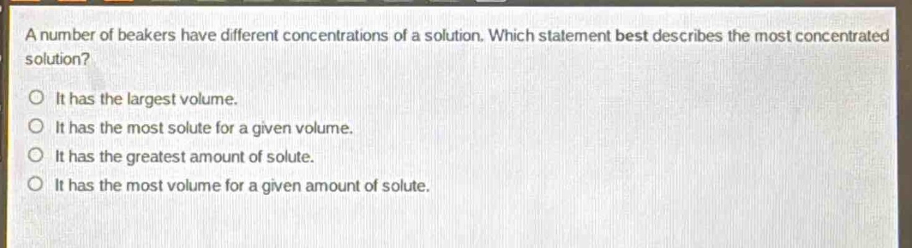 a number of beakers have different concentrations of a solution. which statement best describes the most concentrated solution?\no it has the largest volume.\no it has the most solute for a given volume.\no it has the greatest amount of solute.\no it has the most volume for a given amount of solute.