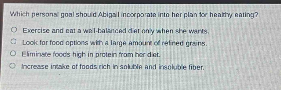 which personal goal should abigail incorporate into her plan for healthy eating?\no exercise and eat a well - balanced diet only when she wants.\no look for food options with a large amount of refined grains.\no eliminate foods high in protein from her diet.\no increase intake of foods rich in soluble and insoluble fiber.