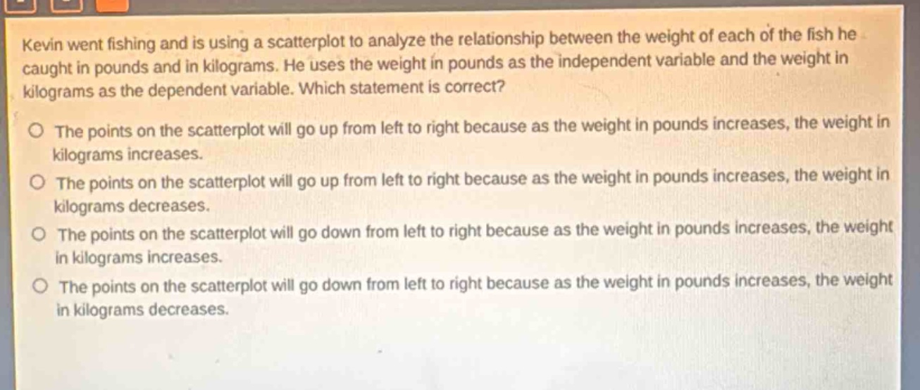 kevin went fishing and is using a scatterplot to analyze the relationship between the weight of each of the fish he caught in pounds and in kilograms. he uses the weight in pounds as the independent variable and the weight in kilograms as the dependent variable. which statement is correct?\no the points on the scatterplot will go up from left to right because as the weight in pounds increases, the weight in kilograms increases.\no the points on the scatterplot will go up from left to right because as the weight in pounds increases, the weight in kilograms decreases.\no the points on the scatterplot will go down from left to right because as the weight in pounds increases, the weight in kilograms increases.\no the points on the scatterplot will go down from left to right because as the weight in pounds increases, the weight in kilograms decreases.